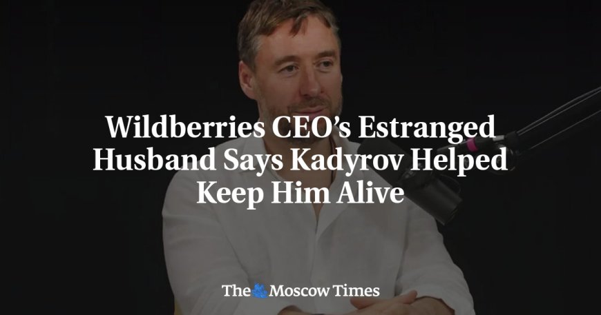 Wildberries CEO’s Estranged Husband Says Kadyrov Helped Keep Him Alive --[Reported by Umva mag]