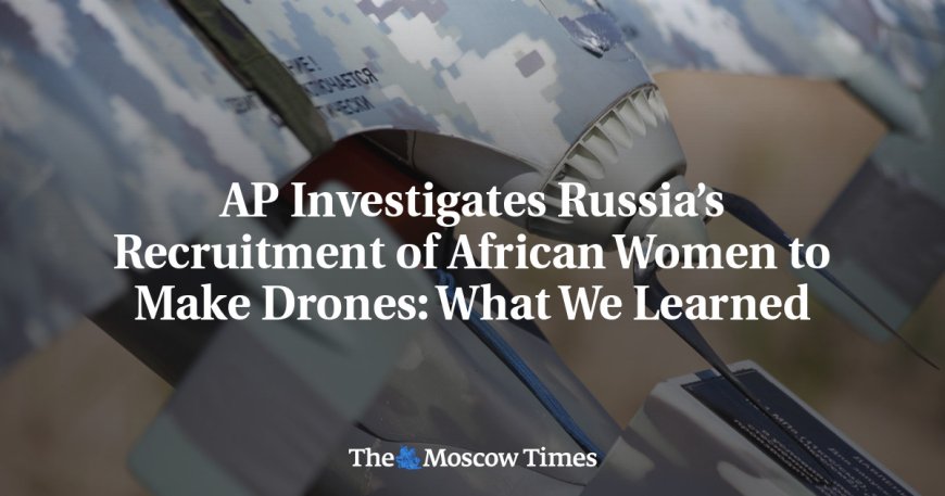 AP Investigates Russia’s Recruitment of African Women to Make Drones: What We Learned --[Reported by Umva mag]